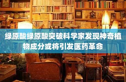 绿原酸绿原酸突破科学家发现神奇植物成分或将引发医药革命