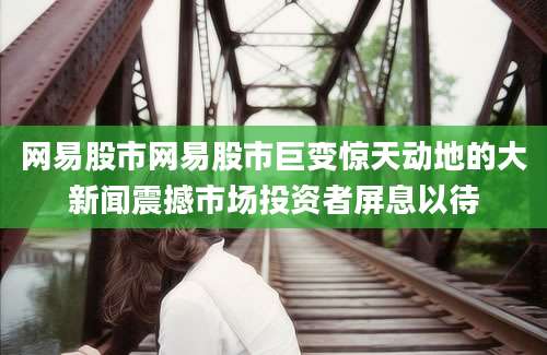 网易股市网易股市巨变惊天动地的大新闻震撼市场投资者屏息以待