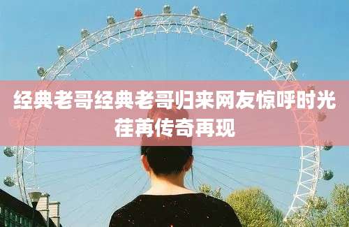 经典老哥经典老哥归来网友惊呼时光荏苒传奇再现